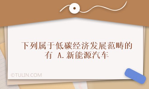 米乐官方网站汽车新能源新能源汽车知识题库下列属于低碳经济发展范畴的有 A新能源汽